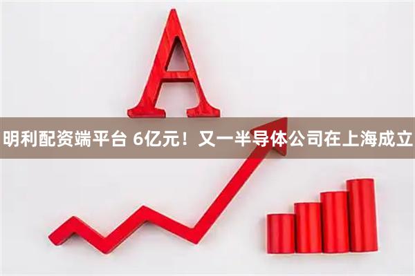 明利配资端平台 6亿元！又一半导体公司在上海成立