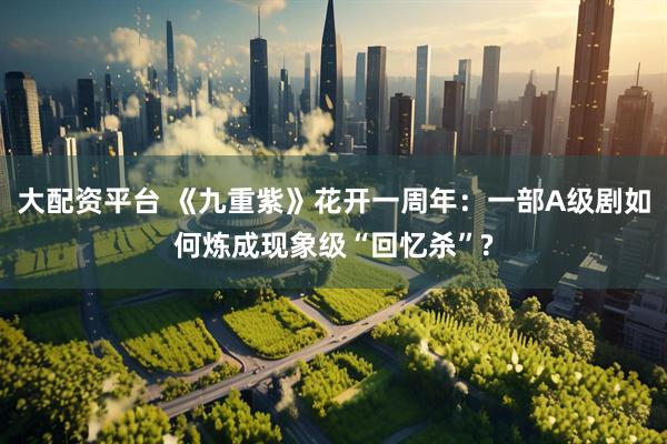 大配资平台 《九重紫》花开一周年：一部A级剧如何炼成现象级“回忆杀”?