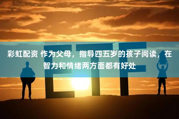 彩虹配资 作为父母，指导四五岁的孩子阅读，在智力和情绪两方面都有好处