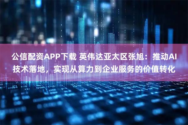 公信配资APP下载 英伟达亚太区张旭：推动AI技术落地，实现从算力到企业服务的价值转化