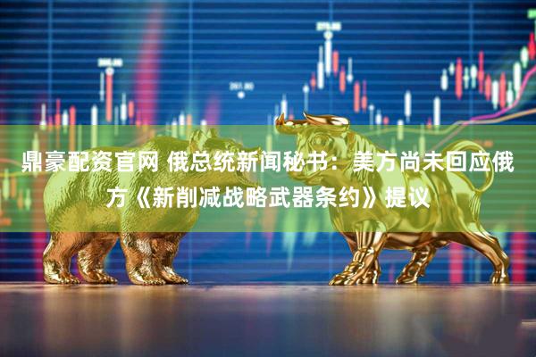 鼎豪配资官网 俄总统新闻秘书：美方尚未回应俄方《新削减战略武器条约》提议