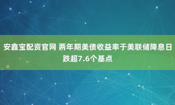 安鑫宝配资官网 两年期美债收益率于美联储降息日跌超7.6个基点