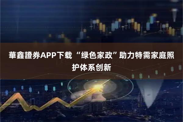 華鑫證券APP下载 “绿色家政”助力特需家庭照护体系创新