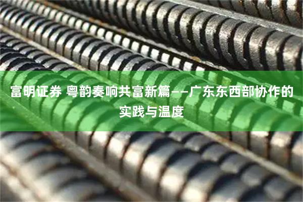 富明证券 粤韵奏响共富新篇——广东东西部协作的实践与温度