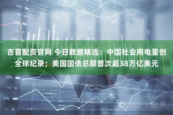吉首配资官网 今日数据精选：中国社会用电量创全球纪录；美国国债总额首次超38万亿美元
