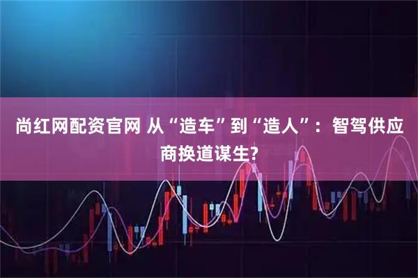 尚红网配资官网 从“造车”到“造人”：智驾供应商换道谋生?