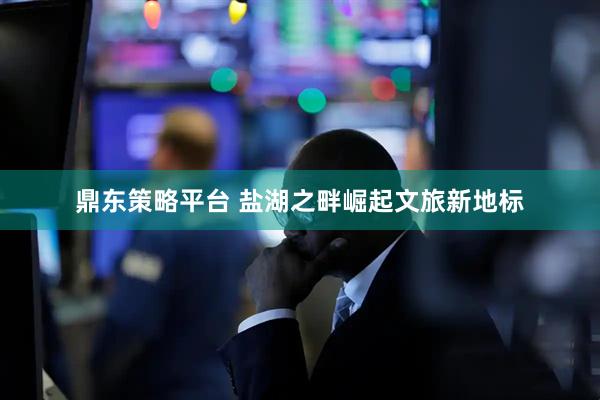 鼎东策略平台 盐湖之畔崛起文旅新地标