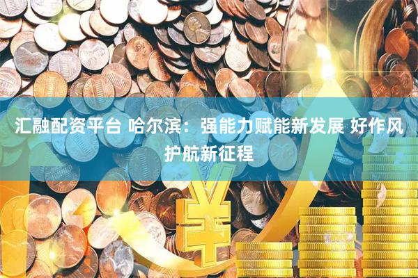 汇融配资平台 哈尔滨：强能力赋能新发展 好作风护航新征程