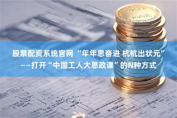 股票配资系统官网 “年年思奋进 杭杭出状元”——打开“中国工人大思政课”的N种方式