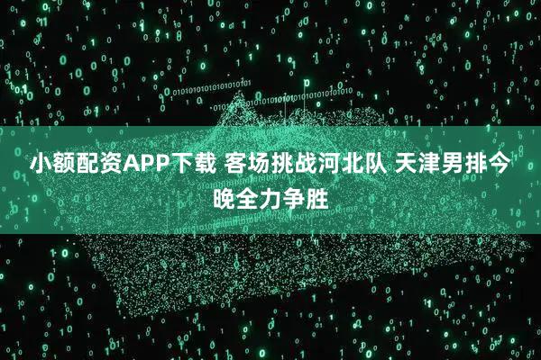小额配资APP下载 客场挑战河北队 天津男排今晚全力争胜