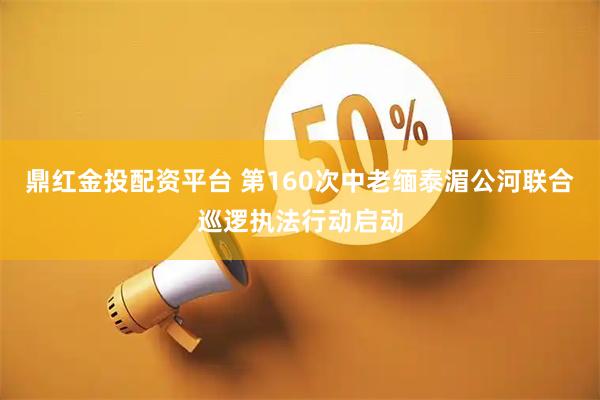 鼎红金投配资平台 第160次中老缅泰湄公河联合巡逻执法行动启动