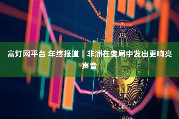 富灯网平台 年终报道｜非洲在变局中发出更响亮声音