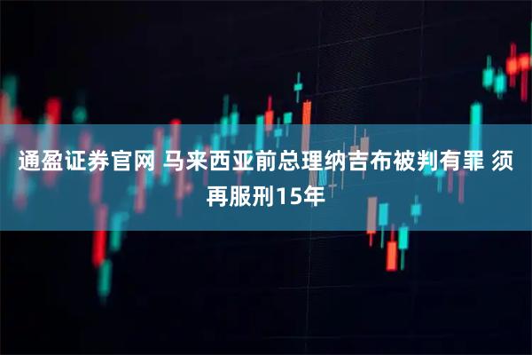 通盈证券官网 马来西亚前总理纳吉布被判有罪 须再服刑15年