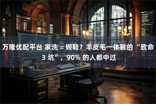 万隆优配平台 家洗 = 毁鞋？羊皮毛一体靴的 “致命 3 坑”，90% 的人都中过