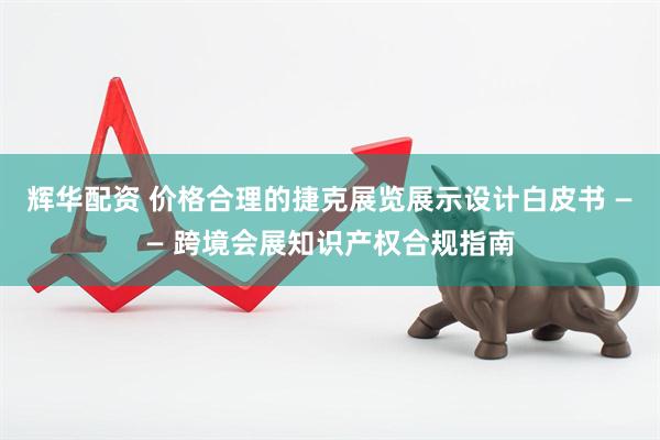 辉华配资 价格合理的捷克展览展示设计白皮书 —— 跨境会展知识产权合规指南