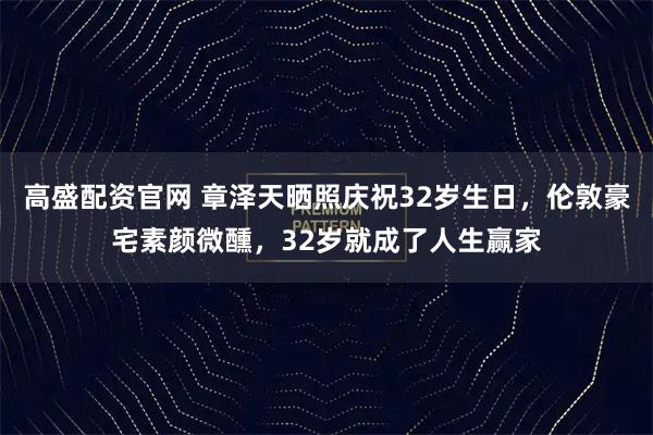 高盛配资官网 章泽天晒照庆祝32岁生日，伦敦豪宅素颜微醺，32岁就成了人生赢家