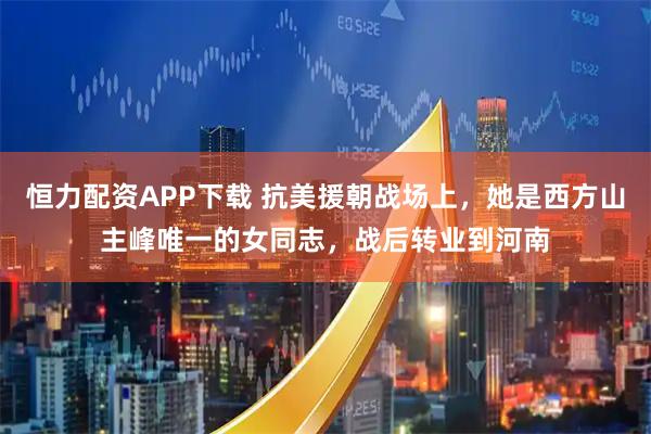恒力配资APP下载 抗美援朝战场上，她是西方山主峰唯一的女同志，战后转业到河南