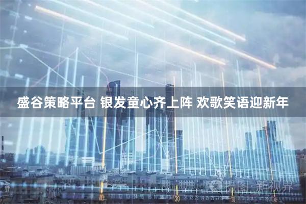盛谷策略平台 银发童心齐上阵 欢歌笑语迎新年