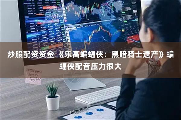 炒股配资资金 《乐高蝙蝠侠：黑暗骑士遗产》蝙蝠侠配音压力很大