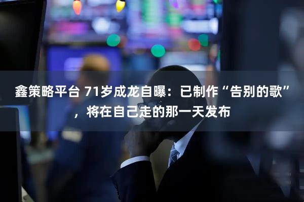 鑫策略平台 71岁成龙自曝：已制作“告别的歌”，将在自己走的那一天发布
