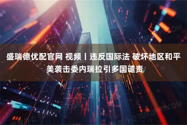 盛瑞德优配官网 视频丨违反国际法 破坏地区和平 美袭击委内瑞拉引多国谴责