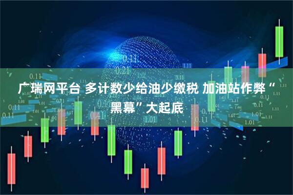 广瑞网平台 多计数少给油少缴税 加油站作弊“黑幕”大起底