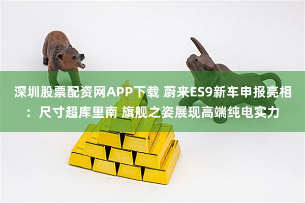 深圳股票配资网APP下载 蔚来ES9新车申报亮相：尺寸超库里南 旗舰之姿展现高端纯电实力