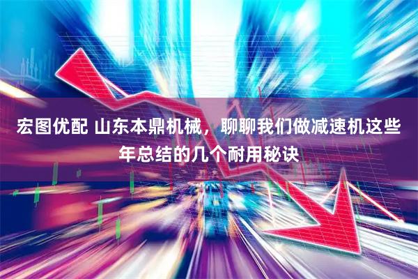 宏图优配 山东本鼎机械，聊聊我们做减速机这些年总结的几个耐用秘诀