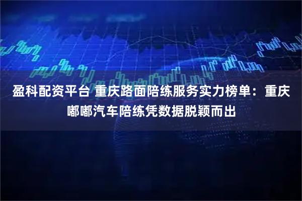 盈科配资平台 重庆路面陪练服务实力榜单：重庆嘟嘟汽车陪练凭数据脱颖而出