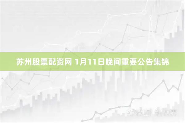 苏州股票配资网 1月11日晚间重要公告集锦
