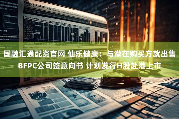 国融汇通配资官网 仙乐健康：与潜在购买方就出售BFPC公司签意向书 计划发行H股赴港上市