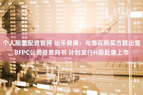 个人股票配资官网 仙乐健康：与潜在购买方就出售BFPC公司签意向书 计划发行H股赴港上市