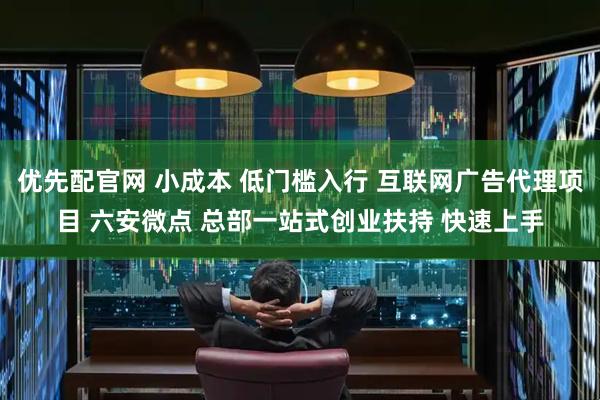 优先配官网 小成本 低门槛入行 互联网广告代理项目 六安微点 总部一站式创业扶持 快速上手