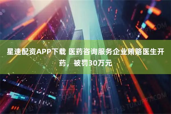 星速配资APP下载 医药咨询服务企业贿赂医生开药，被罚30万元