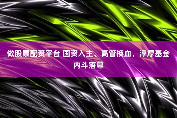 做股票配资平台 国资入主、高管换血，淳厚基金内斗落幕
