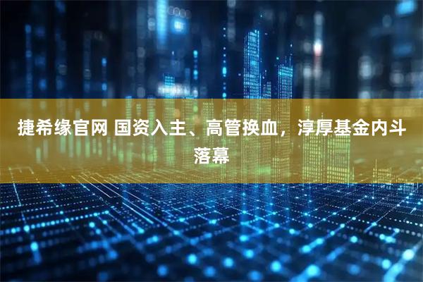 捷希缘官网 国资入主、高管换血，淳厚基金内斗落幕