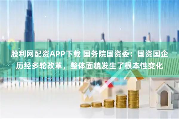 股利网配资APP下载 国务院国资委：国资国企历经多轮改革，整体面貌发生了根本性变化