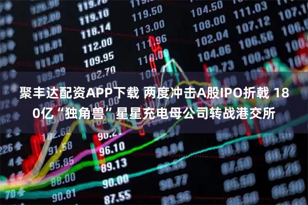 聚丰达配资APP下载 两度冲击A股IPO折戟 180亿“独角兽”星星充电母公司转战港交所