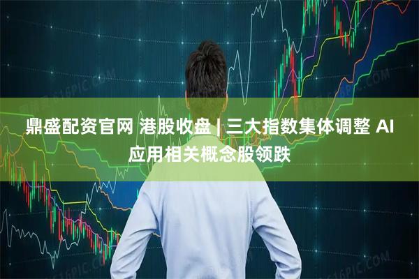 鼎盛配资官网 港股收盘 | 三大指数集体调整 AI应用相关概念股领跌