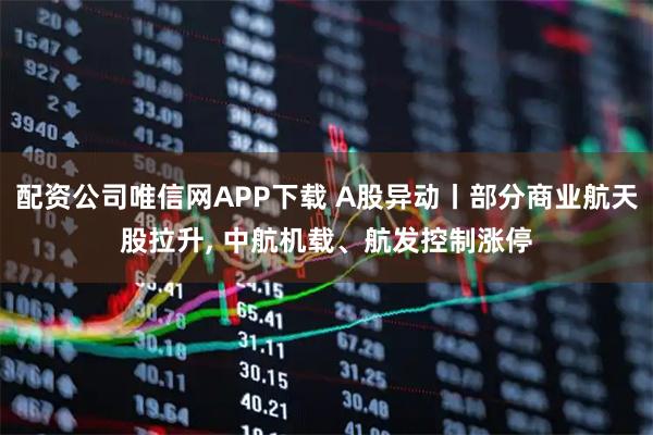 配资公司唯信网APP下载 A股异动丨部分商业航天股拉升, 中航机载、航发控制涨停