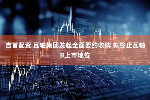 吉首配资 瓦轴集团发起全面要约收购 拟终止瓦轴B上市地位