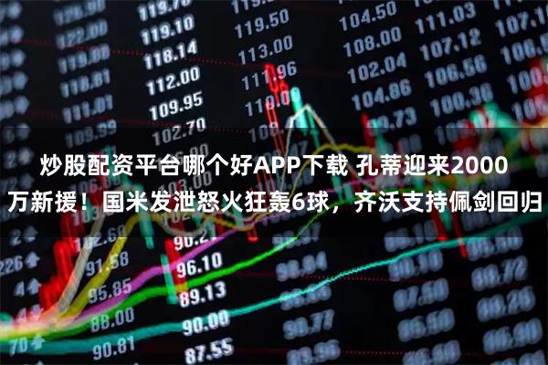炒股配资平台哪个好APP下载 孔蒂迎来2000万新援！国米发泄怒火狂轰6球，齐沃支持佩剑回归