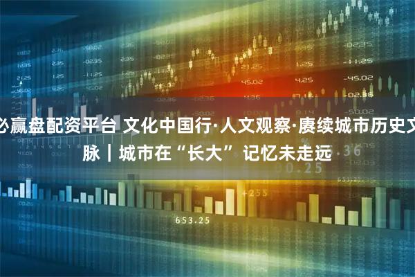 必赢盘配资平台 文化中国行·人文观察·赓续城市历史文脉｜城市在“长大” 记忆未走远
