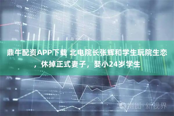 鼎牛配资APP下载 北电院长张辉和学生玩院生恋，休掉正式妻子，娶小24岁学生