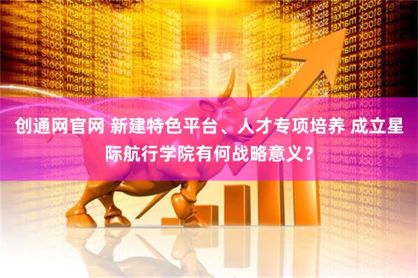 创通网官网 新建特色平台、人才专项培养 成立星际航行学院有何战略意义？