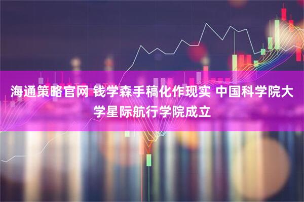 海通策略官网 钱学森手稿化作现实 中国科学院大学星际航行学院成立