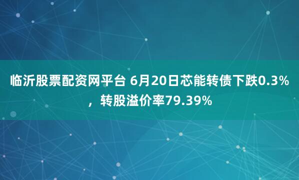 临沂股票配资网平台 6月20日芯能转债下跌0.3%，转股溢价率79.39%