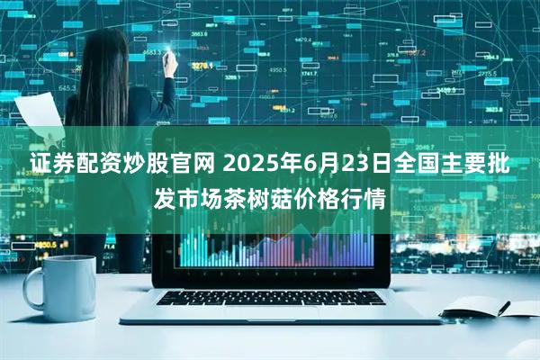 证券配资炒股官网 2025年6月23日全国主要批发市场茶树菇价格行情