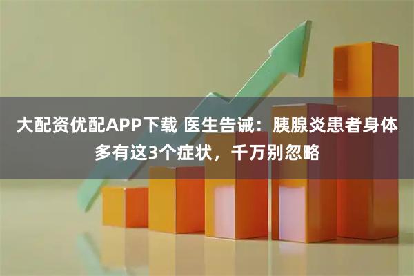 大配资优配APP下载 医生告诫：胰腺炎患者身体多有这3个症状，千万别忽略