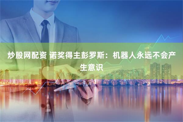 炒股网配资 诺奖得主彭罗斯：机器人永远不会产生意识